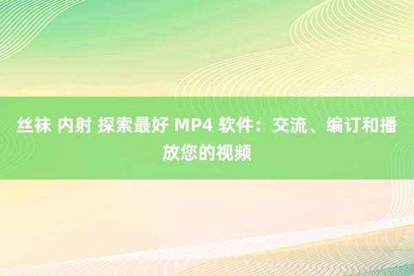 丝袜 内射 探索最好 MP4 软件：交流、编订和播放您的视频