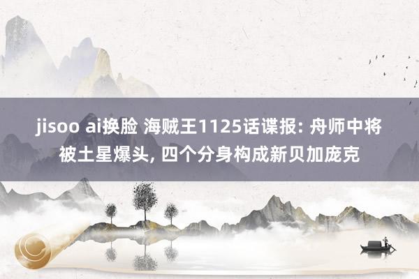 jisoo ai换脸 海贼王1125话谍报: 舟师中将被土星爆头, 四个分身构成新贝加庞克