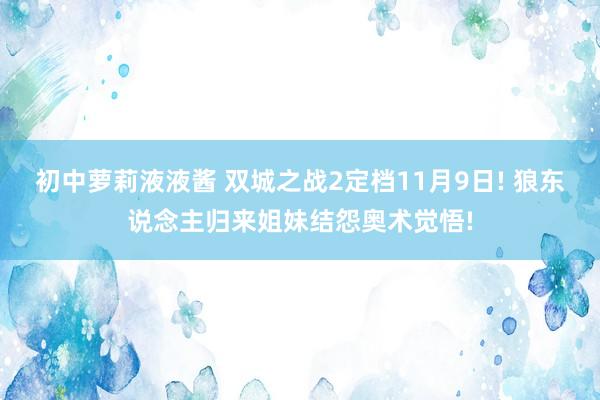 初中萝莉液液酱 双城之战2定档11月9日! 狼东说念主归来姐妹结怨奥术觉悟!