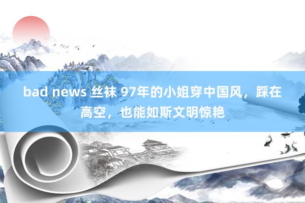 bad news 丝袜 97年的小姐穿中国风，踩在高空，也能如斯文明惊艳