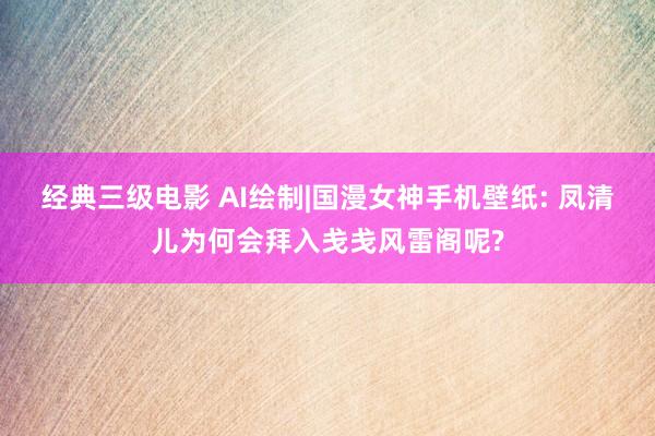 经典三级电影 AI绘制|国漫女神手机壁纸: 凤清儿为何会拜入戋戋风雷阁呢?