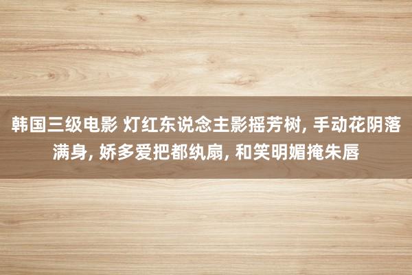 韩国三级电影 灯红东说念主影摇芳树, 手动花阴落满身, 娇多爱把都纨扇, 和笑明媚掩朱唇