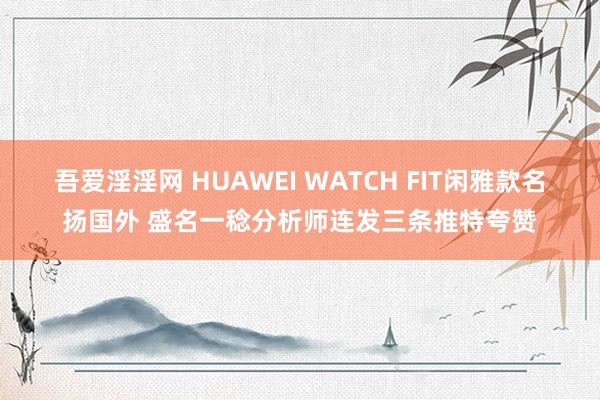 吾爱淫淫网 HUAWEI WATCH FIT闲雅款名扬国外 盛名一稔分析师连发三条推特夸赞