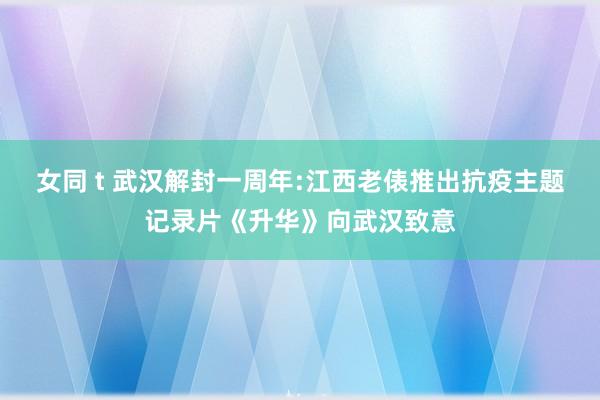 女同 t 武汉解封一周年:江西老俵推出抗疫主题记录片《升华》向武汉致意