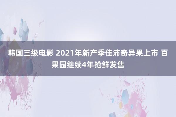 韩国三级电影 2021年新产季佳沛奇异果上市 百果园继续4年抢鲜发售