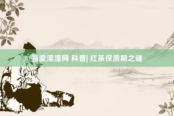 吾爱淫淫网 科普| 红茶保质期之谜