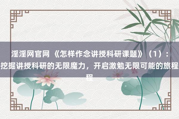 淫淫网官网 《怎样作念讲授科研课题》（1）：挖掘讲授科研的无限魔力，开启激勉无限可能的旅程