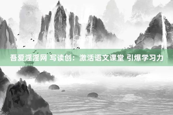 吾爱淫淫网 写读创：激活语文课堂 引爆学习力