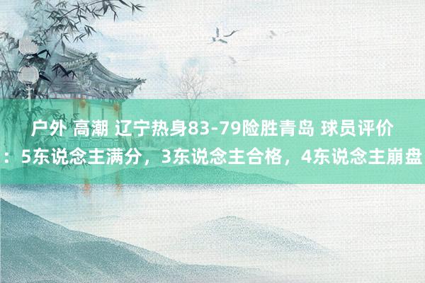 户外 高潮 辽宁热身83-79险胜青岛 球员评价：5东说念主满分，3东说念主合格，4东说念主崩盘