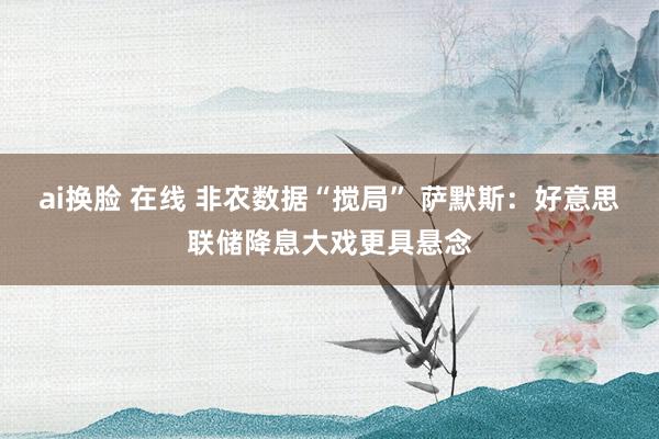 ai换脸 在线 非农数据“搅局” 萨默斯：好意思联储降息大戏更具悬念