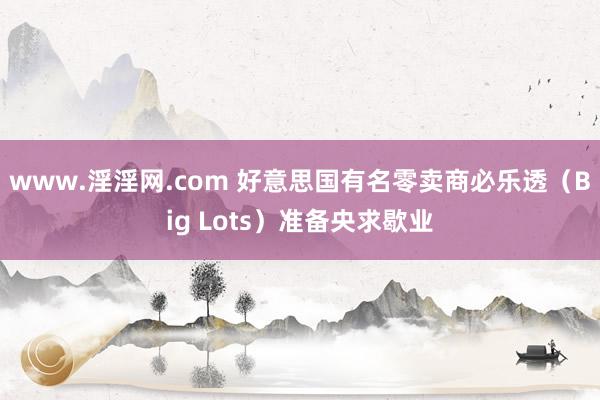 www.淫淫网.com 好意思国有名零卖商必乐透（Big Lots）准备央求歇业