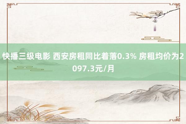 快播三级电影 西安房租同比着落0.3% 房租均价为2097.3元/月