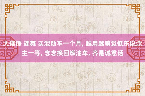 大摆锤 裸舞 买混动车一个月, 越用越嗅觉低东说念主一等, 念念换回燃油车, 齐是诚意话