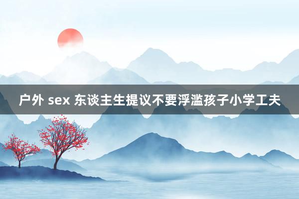 户外 sex 东谈主生提议不要浮滥孩子小学工夫