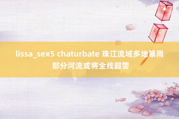 lissa_sex5 chaturbate 珠江流域多地暴雨 部分河流或将全线超警