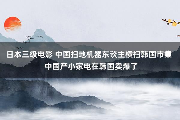 日本三级电影 中国扫地机器东谈主横扫韩国市集  中国产小家电在韩国卖爆了