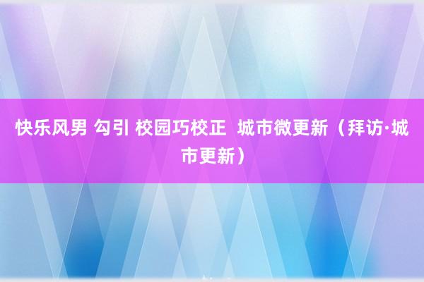 快乐风男 勾引 校园巧校正  城市微更新（拜访·城市更新）