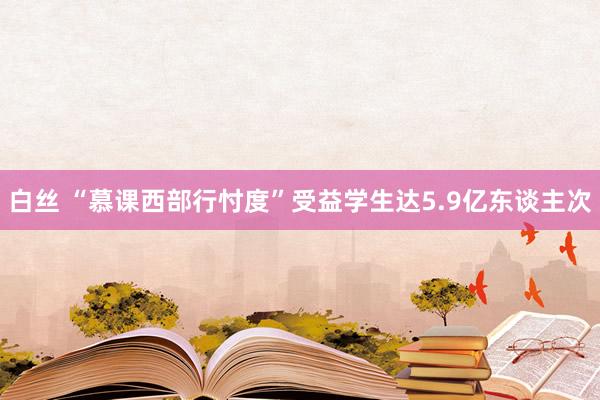 白丝 “慕课西部行忖度”受益学生达5.9亿东谈主次