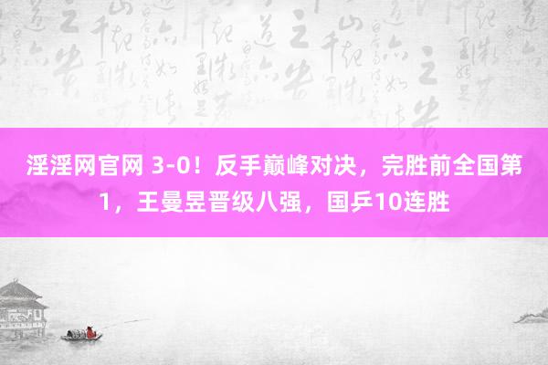 淫淫网官网 3-0！反手巅峰对决，完胜前全国第1，王曼昱晋级八强，国乒10连胜