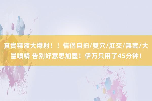 真實精液大爆射！！情侶自拍/雙穴/肛交/無套/大量噴精 告别好意思加墨！伊万只用了45分钟！