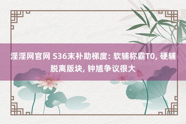 淫淫网官网 S36末补助梯度: 软辅称霸T0, 硬辅脱离版块, 钟馗争议很大