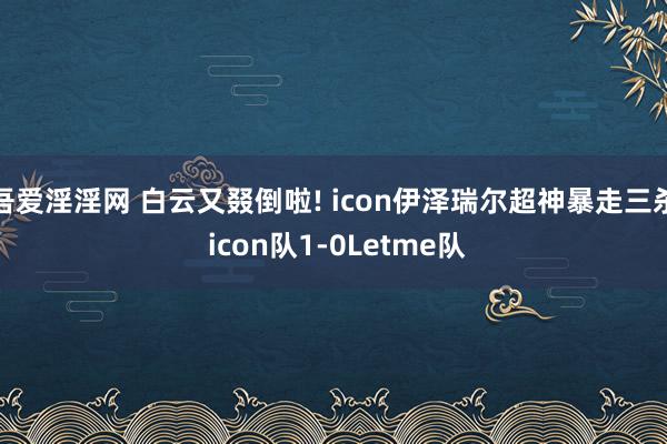 吾爱淫淫网 白云又叕倒啦! icon伊泽瑞尔超神暴走三杀 icon队1-0Letme队