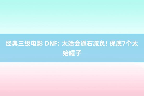 经典三级电影 DNF: 太始会通石减负! 保底7个太始罐子