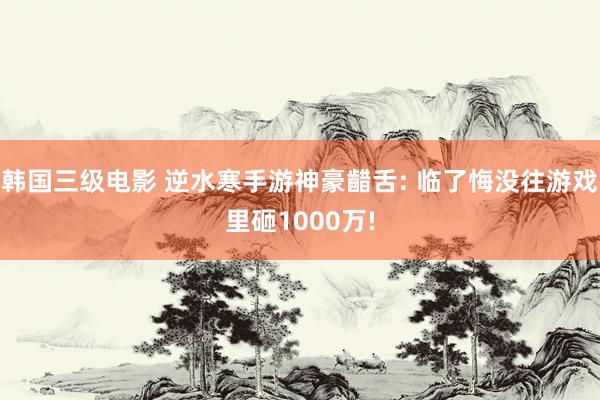 韩国三级电影 逆水寒手游神豪齰舌: 临了悔没往游戏里砸1000万!