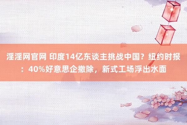 淫淫网官网 印度14亿东谈主挑战中国？纽约时报：40%好意思企撤除，新式工场浮出水面