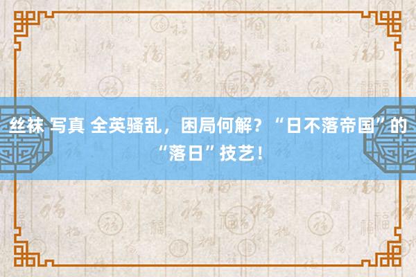 丝袜 写真 全英骚乱，困局何解？“日不落帝国”的“落日”技艺！