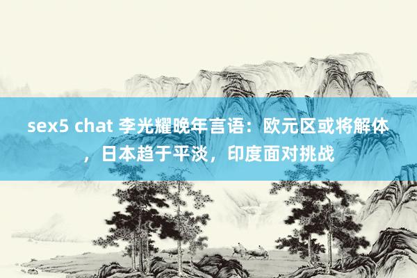 sex5 chat 李光耀晚年言语：欧元区或将解体，日本趋于平淡，印度面对挑战