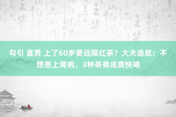 勾引 直男 上了60岁要远隔红茶？大夫造就：不想患上肾病，3种茶弗成爽快喝