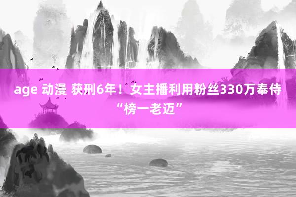 age 动漫 获刑6年！女主播利用粉丝330万奉侍“榜一老迈”