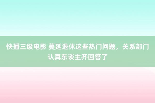 快播三级电影 蔓延退休这些热门问题，关系部门认真东谈主齐回答了