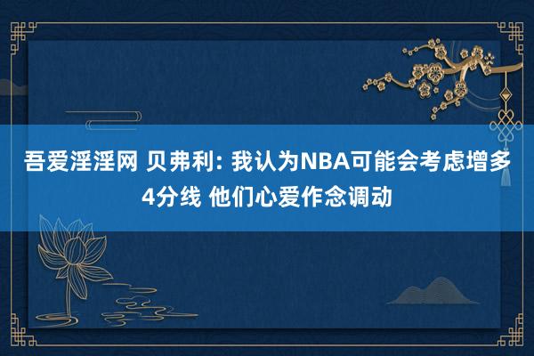 吾爱淫淫网 贝弗利: 我认为NBA可能会考虑增多4分线 他们心爱作念调动