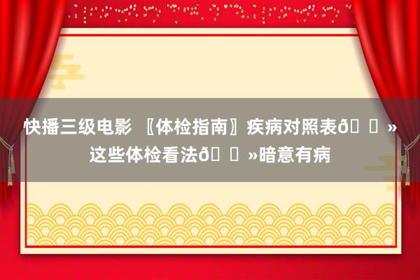 快播三级电影 〖体检指南〗疾病对照表👻这些体检看法👻暗意有病