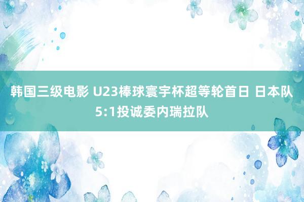 韩国三级电影 U23棒球寰宇杯超等轮首日 日本队5:1投诚委内瑞拉队