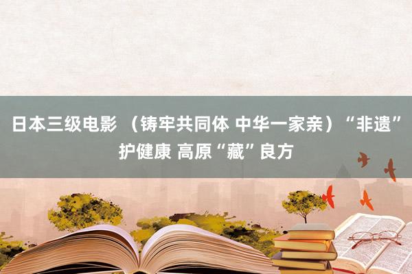 日本三级电影 （铸牢共同体 中华一家亲）“非遗”护健康 高原“藏”良方