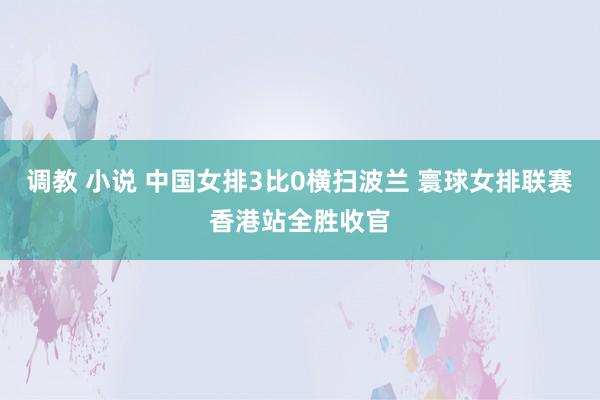 调教 小说 中国女排3比0横扫波兰 寰球女排联赛香港站全胜收官