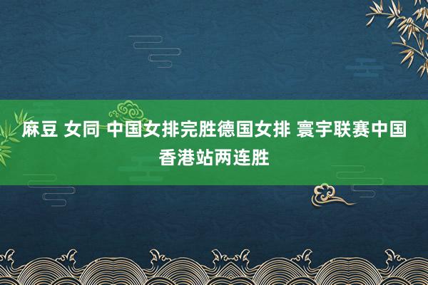 麻豆 女同 中国女排完胜德国女排 寰宇联赛中国香港站两连胜