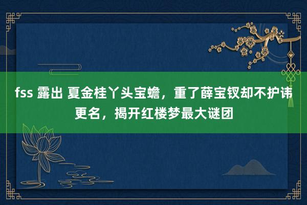 fss 露出 夏金桂丫头宝蟾，重了薛宝钗却不护讳更名，揭开红楼梦最大谜团