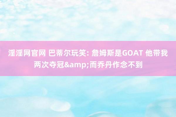 淫淫网官网 巴蒂尔玩笑: 詹姆斯是GOAT 他带我两次夺冠&而乔丹作念不到