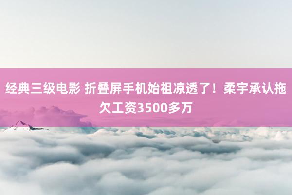 经典三级电影 折叠屏手机始祖凉透了！柔宇承认拖欠工资3500多万