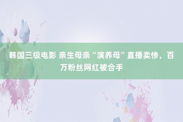 韩国三级电影 亲生母亲“演养母”直播卖惨，百万粉丝网红被合手