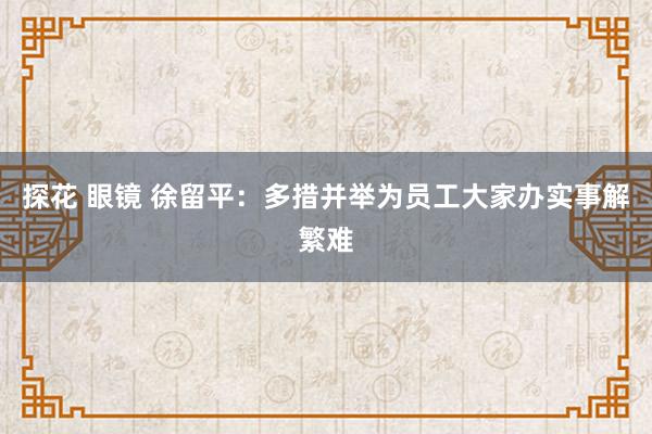 探花 眼镜 徐留平：多措并举为员工大家办实事解繁难