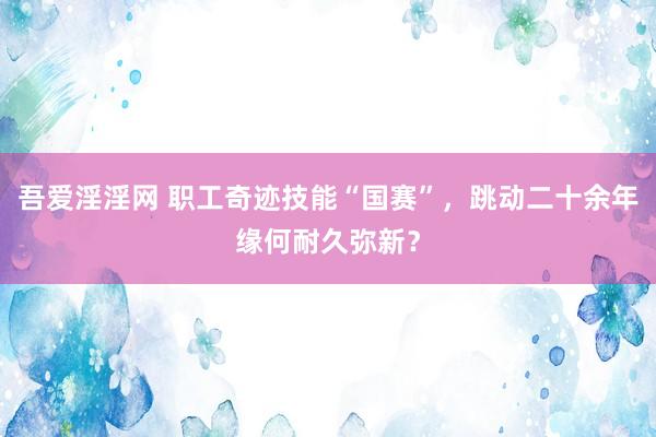 吾爱淫淫网 职工奇迹技能“国赛”，跳动二十余年缘何耐久弥新？