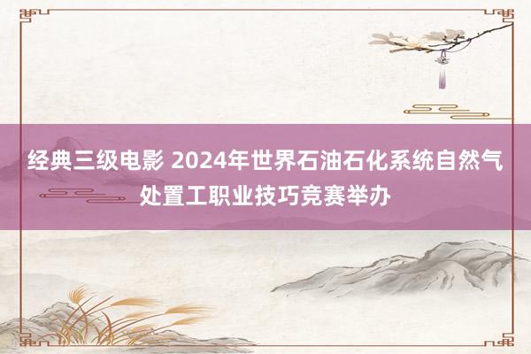 经典三级电影 2024年世界石油石化系统自然气处置工职业技巧竞赛举办