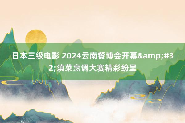 日本三级电影 2024云南餐博会开幕&#32;滇菜烹调大赛精彩纷呈