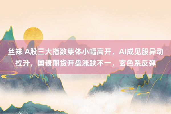 丝袜 A股三大指数集体小幅高开，AI成见股异动拉升，国债期货开盘涨跌不一，玄色系反弹