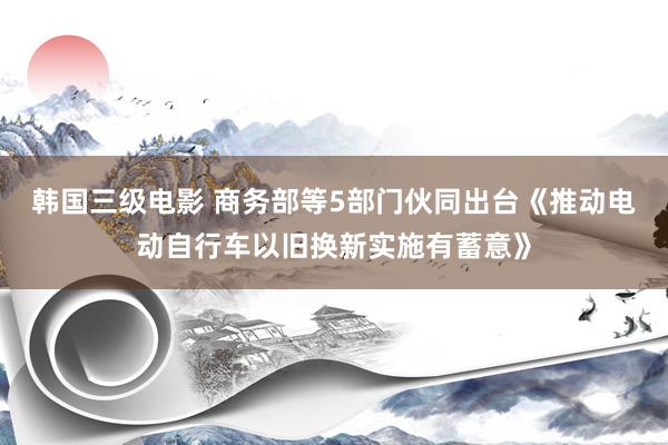 韩国三级电影 商务部等5部门伙同出台《推动电动自行车以旧换新实施有蓄意》